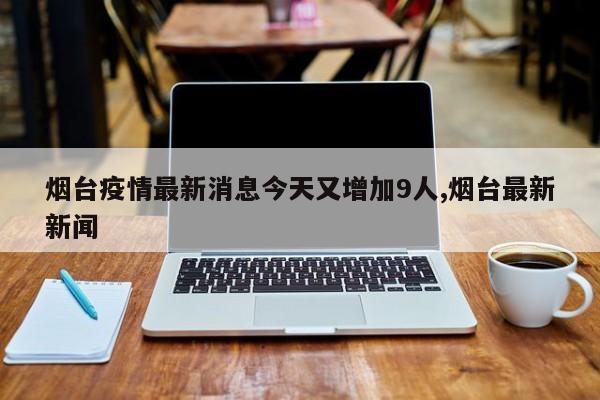 烟台疫情最新消息今天又增加9人,烟台最新新闻